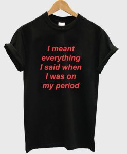 I Meant Everything I Said When I Was On My Period T-Shirt